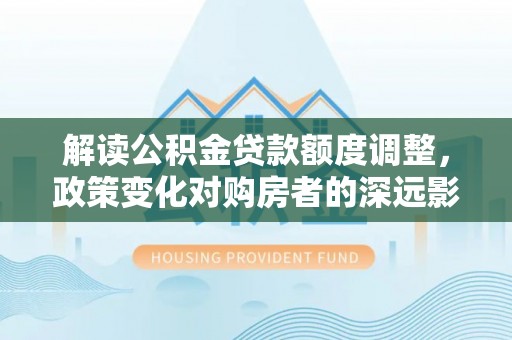 大名解读公积金贷款额度调整，政策变化对购房者的深远影响
